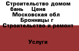 Строительство домом бань  › Цена ­ 1 000 - Московская обл., Бронницы г. Строительство и ремонт » Услуги   . Московская обл.